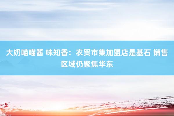 大奶喵喵酱 味知香：农贸市集加盟店是基石 销售区域仍聚焦华东