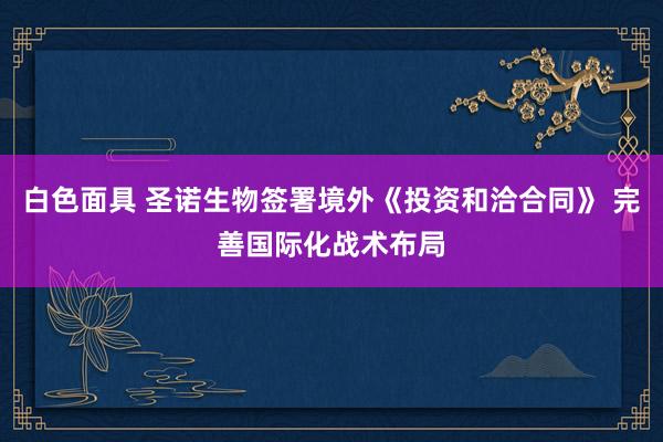 白色面具 圣诺生物签署境外《投资和洽合同》 完善国际化战术布局