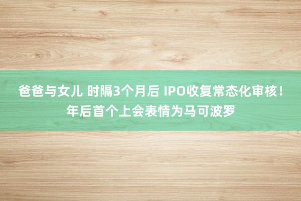 爸爸与女儿 时隔3个月后 IPO收复常态化审核！年后首个上会表情为马可波罗