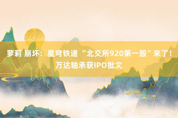 萝莉 崩坏：星穹铁道 “北交所920第一股”来了！万达轴承获IPO批文
