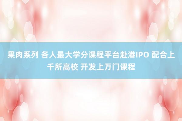 果肉系列 各人最大学分课程平台赴港IPO 配合上千所高校 开发上万门课程