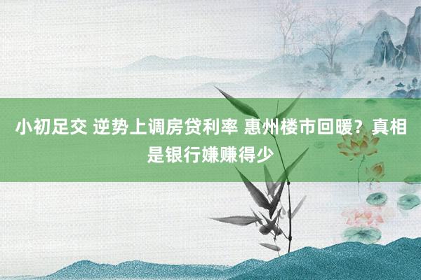 小初足交 逆势上调房贷利率 惠州楼市回暖？真相是银行嫌赚得少