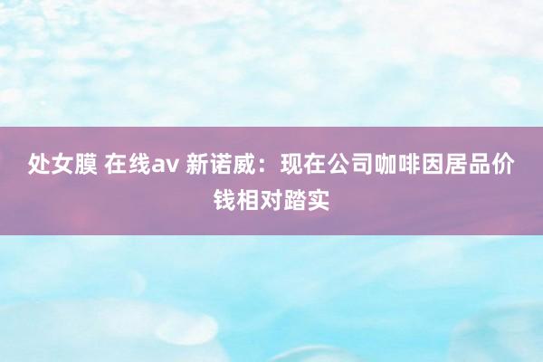 处女膜 在线av 新诺威：现在公司咖啡因居品价钱相对踏实