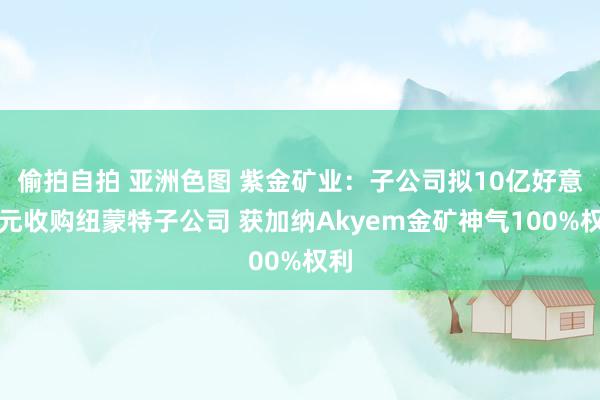 偷拍自拍 亚洲色图 紫金矿业：子公司拟10亿好意思元收购纽蒙特子公司 获加纳Akyem金矿神气100%权利