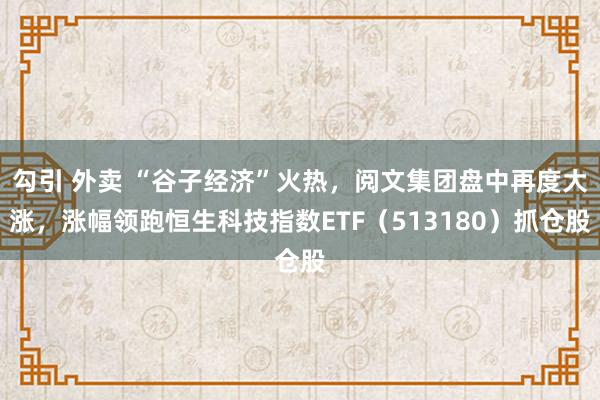 勾引 外卖 “谷子经济”火热，阅文集团盘中再度大涨，涨幅领跑恒生科技指数ETF（513180）抓仓股