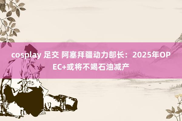 cosplay 足交 阿塞拜疆动力部长：2025年OPEC+或将不竭石油减产