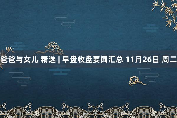 爸爸与女儿 精选 | 早盘收盘要闻汇总 11月26日 周二