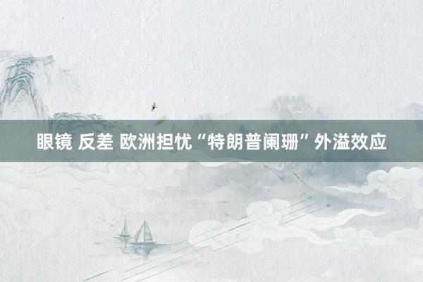 眼镜 反差 欧洲担忧“特朗普阑珊”外溢效应