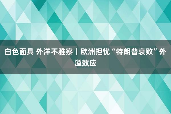 白色面具 外洋不雅察｜欧洲担忧“特朗普衰败”外溢效应