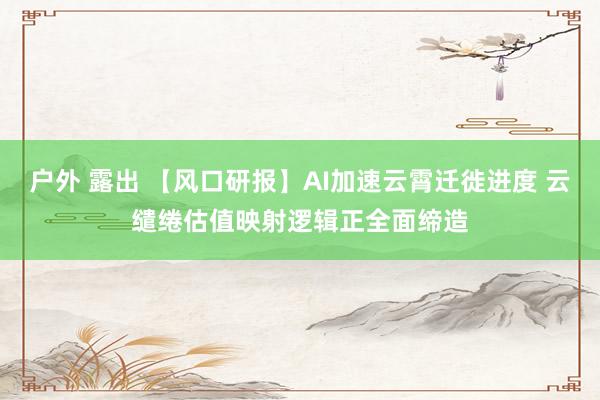 户外 露出 【风口研报】AI加速云霄迁徙进度 云缱绻估值映射逻辑正全面缔造
