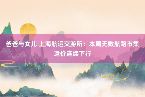 爸爸与女儿 上海航运交游所：本周无数航路市集运价连续下行