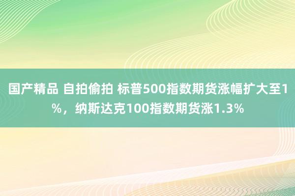 国产精品 自拍偷拍 标普500指数期货涨幅扩大至1%，纳斯达克100指数期货涨1.3%
