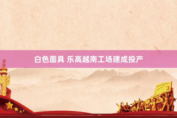 白色面具 乐高越南工场建成投产