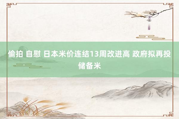 偷拍 自慰 日本米价连结13周改进高 政府拟再投储备米