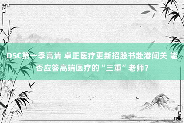 DSC第一季高清 卓正医疗更新招股书赴港闯关 能否应答高端医疗的“三重”老师？