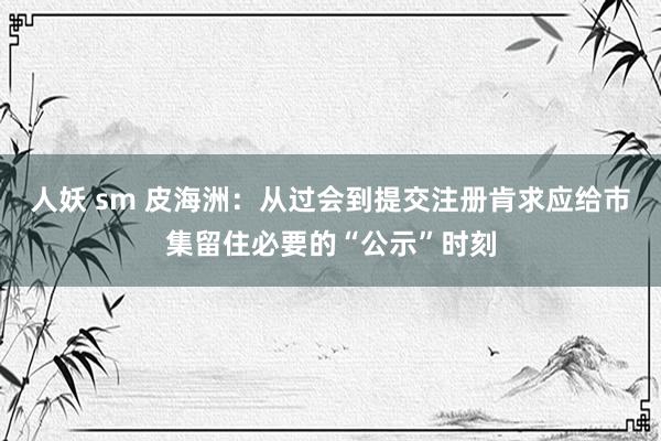 人妖 sm 皮海洲：从过会到提交注册肯求应给市集留住必要的“公示”时刻