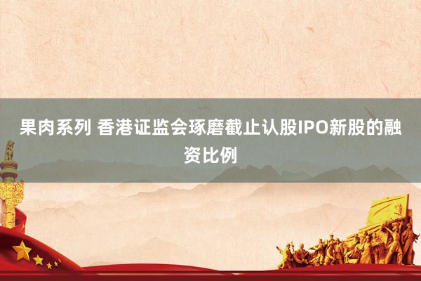 果肉系列 香港证监会琢磨截止认股IPO新股的融资比例