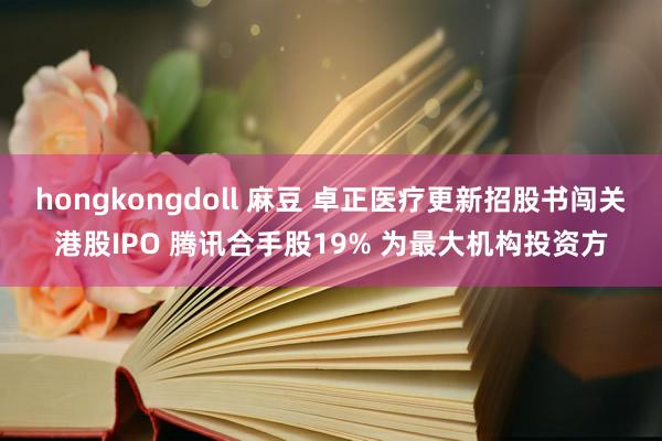 hongkongdoll 麻豆 卓正医疗更新招股书闯关港股IPO 腾讯合手股19% 为最大机构投资方